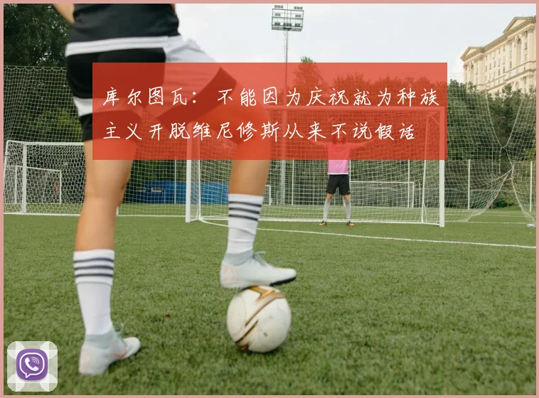 库尔图瓦：不能因为庆祝就为种族主义开脱维尼修斯从来不说假话