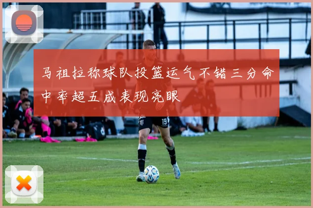 马祖拉称球队投篮运气不错三分命中率超五成表现亮眼