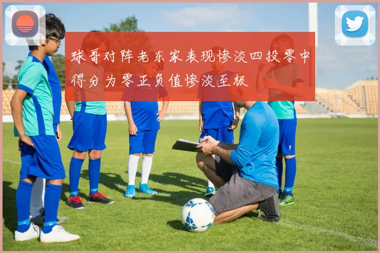 球哥对阵老东家表现惨淡四投零中得分为零正负值惨淡至极