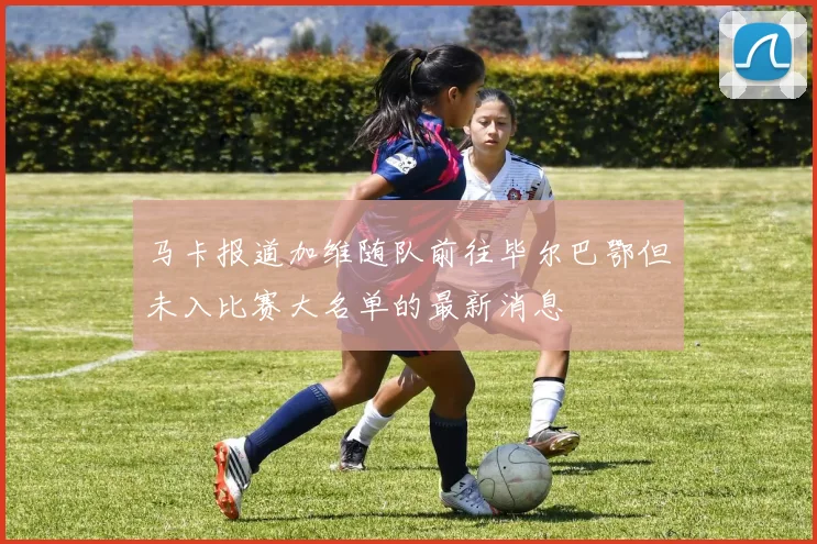 马卡报道加维随队前往毕尔巴鄂但未入比赛大名单的最新消息