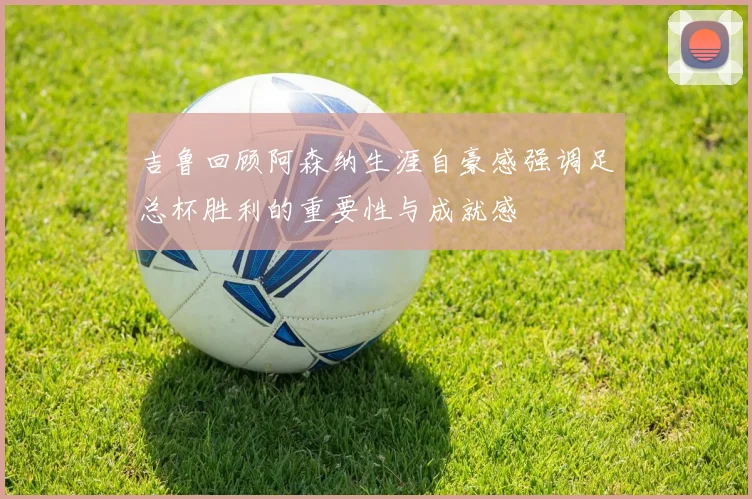 吉鲁回顾阿森纳生涯自豪感强调足总杯胜利的重要性与成就感