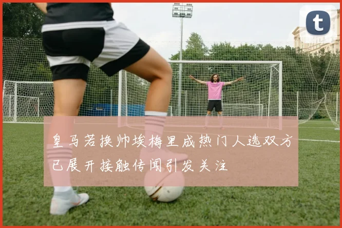 皇马若换帅埃梅里成热门人选双方已展开接触传闻引发关注