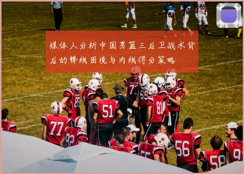 媒体人分析中国男篮三后卫战术背后的锋线困境与内线得分策略