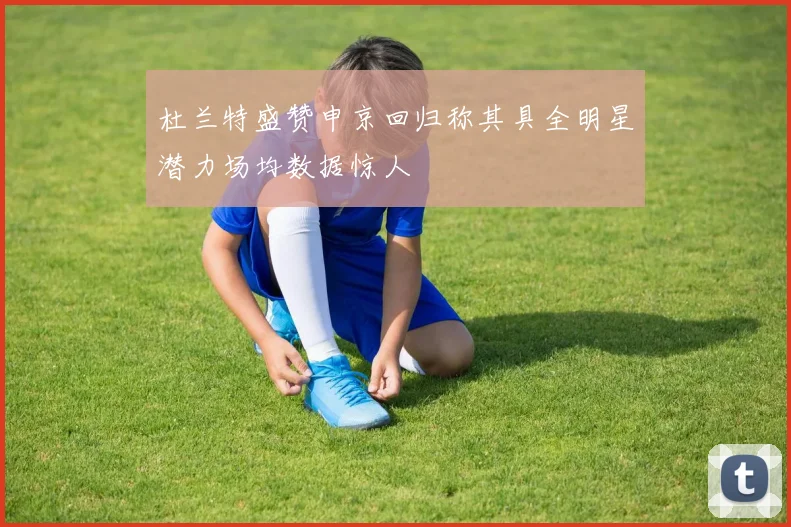 杜兰特盛赞申京回归称其具全明星潜力场均数据惊人