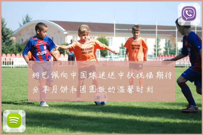 姆巴佩向中国球迷送中秋祝福期待分享月饼和团圆饭的温馨时刻