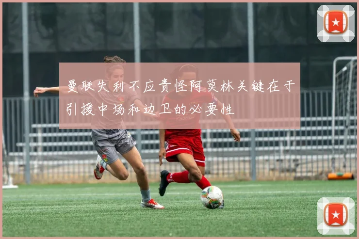 曼联失利不应责怪阿莫林关键在于引援中场和边卫的必要性
