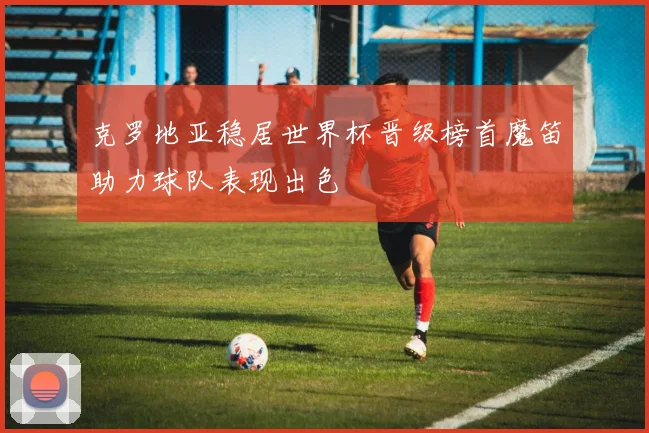克罗地亚稳居世界杯晋级榜首魔笛助力球队表现出色