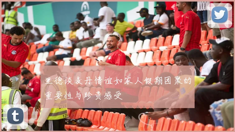 里德谈麦丹情谊如家人假期团聚的重要性与珍贵感受