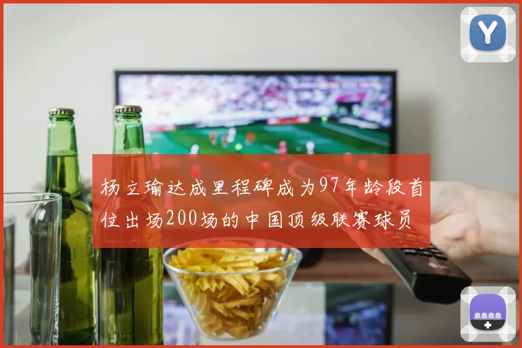 杨立瑜达成里程碑成为97年龄段首位出场200场的中国顶级联赛球员