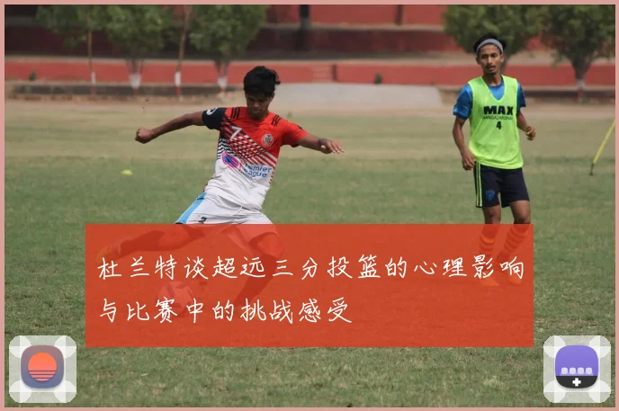 杜兰特谈超远三分投篮的心理影响与比赛中的挑战感受