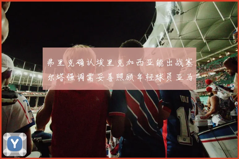 弗里克确认埃里克加西亚能出战塞尔塔强调需妥善照顾年轻球员亚马尔