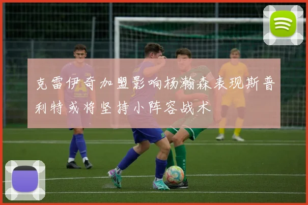 克雷伊奇加盟影响杨瀚森表现斯普利特或将坚持小阵容战术