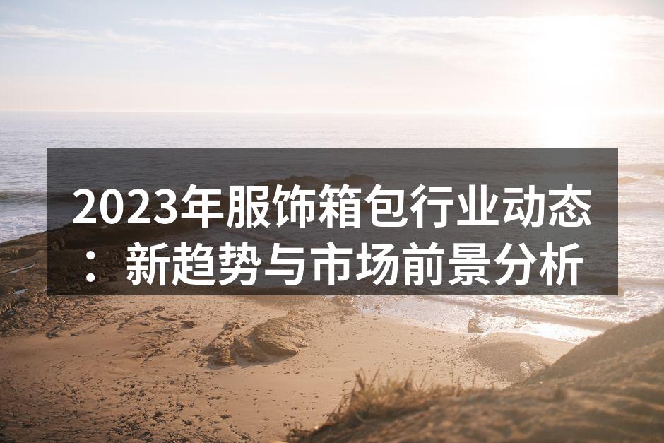 2023年服饰箱包行业动态：新趋势与市场